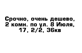 Срочно, очень дешево, 2-комн. по ул. 8 Июля, 17, 2/2, 36кв